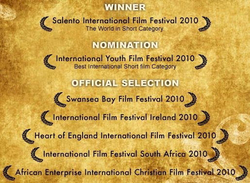 Winner-The World in Short category at the Salento International Film Festival 2010 | Nomination - International Youth Film Festival 2010 in the Best International Short film Category | Official selection - Swansea Bay Film Festival 2010, The International Film Festival Ireland 2010, The Heart of England International Film Festival 2010, The International Film Festival South Africa 2010, The African Enterprise International Christian Film Festival 2010